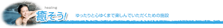 癒そう！（ゆったりと心ゆくまで楽しんでいただくための施設）